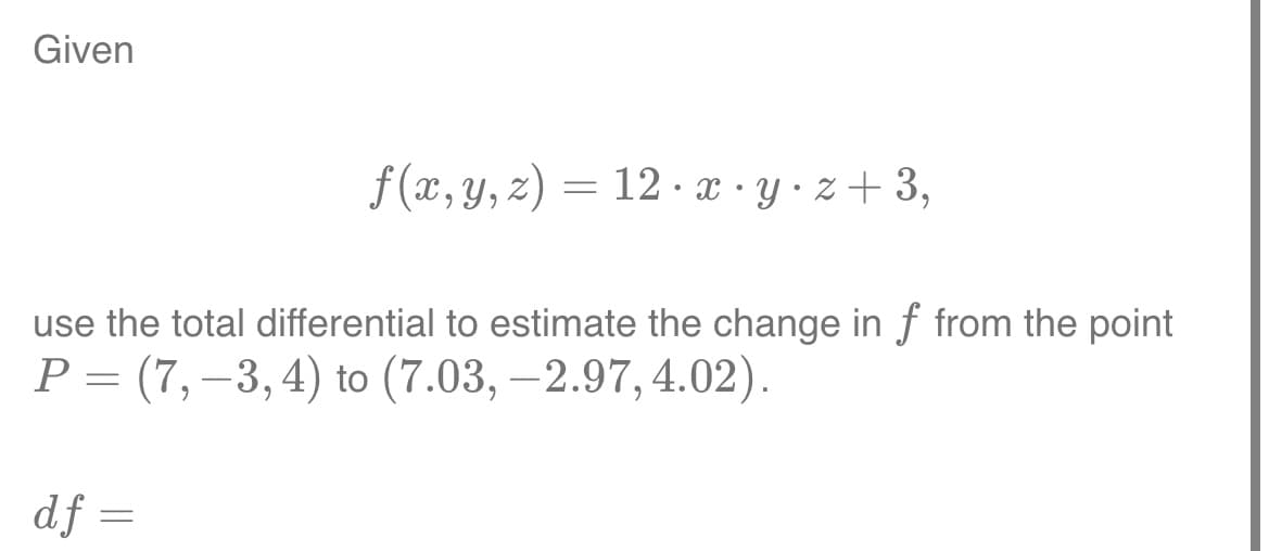 Given
f(x, y, z) = 12 x y z+3,
use the total differential to estimate the change in f from the point
P = (7, −3, 4) to (7.03, -2.97, 4.02).
df =