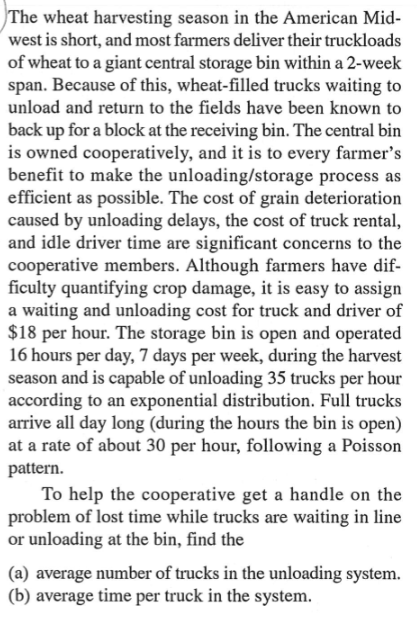 The wheat harvesting season in the American Mid-
west is short, and most farmers deliver their truckloads
of wheat to a giant central storage bin within a 2-week
span. Because of this, wheat-filled trucks waiting to
unload and return to the fields have been known to
back up for a block at the receiving bin. The central bin
is owned cooperatively, and it is to every farmer's
benefit to make the unloading/storage process as
efficient as possible. The cost of grain deterioration
caused by unloading delays, the cost of truck rental,
and idle driver time are significant concerns to the
cooperative members. Although farmers have dif-
ficulty quantifying crop damage, it is easy to assign
a waiting and unloading cost for truck and driver of
$18 per hour. The storage bin is open and operated
16 hours per day, 7 days per week, during the harvest
season and is capable of unloading 35 trucks per hour
according to an exponential distribution. Full trucks
arrive all day long (during the hours the bin is open)
at a rate of about 30 per hour, following a Poisson
pattern.
To help the cooperative get a handle on the
problem of lost time while trucks are waiting in line
or unloading at the bin, find the
(a) average number of trucks in the unloading system.
(b) average time per truck in the system.