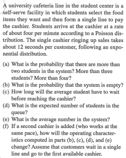 A university cafeteria line in the student center is a
self-serve facility in which students select the food
items they want and then form a single line to pay
the cashier. Students arrive at the cashier at a rate
of about four per minute according to a Poisson dis-
tribution. The single cashier ringing up sales takes
about 12 seconds per customer, following an expo-
nential distribution.
(a) What is the probability that there are more than
two students in the system? More than three
students? More than four?
(b) What is the probability that the system is empty?
(c) How long will the average student have to wait
before reaching the cashier?
(d) What is the expected number of students in the
queue?
(e) What is the average number in the system?
(f) If a second cashier is added (who works at the
same pace), how will the operating character-
istics computed in parts (b), (c), (d), and (e)
change? Assume that customers wait in a single
line and go to the first available cashier.