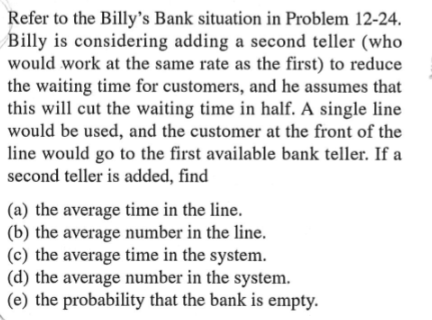 Refer to the Billy's Bank situation in Problem 12-24.
Billy is considering adding a second teller (who
would work at the same rate as the first) to reduce
the waiting time for customers, and he assumes that
this will cut the waiting time in half. A single line
would be used, and the customer at the front of the
line would go to the first available bank teller. If a
second teller is added, find
(a) the average time in the line.
(b) the average number in the line.
(c) the average time in the system.
(d) the average number in the system.
(e) the probability that the bank is empty.