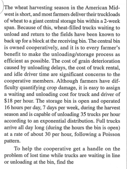 The wheat harvesting season in the American Mid-
west is short, and most farmers deliver their truckloads
of wheat to a giant central storage bin within a 2-week
span. Because of this, wheat-filled trucks waiting to
unload and return to the fields have been known to
back up for a block at the receiving bin. The central bin
is owned cooperatively, and it is to every farmer's
benefit to make the unloading/storage process as
efficient as possible. The cost of grain deterioration
caused by unloading delays, the cost of truck rental,
and idle driver time are significant concerns to the
cooperative members. Although farmers have dif-
ficulty quantifying crop damage, it is easy to assign
a waiting and unloading cost for truck and driver of
$18 per hour. The storage bin is open and operated
16 hours per day, 7 days per week, during the harvest
season and is capable of unloading 35 trucks per hour
according to an exponential distribution. Full trucks
arrive all day long (during the hours the bin is open)
at a rate of about 30 per hour, following a Poisson
pattern.
To help the cooperative get a handle on the
problem of lost time while trucks are waiting in line
or unloading at the bin, find the