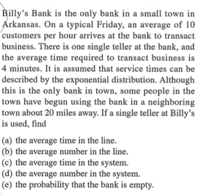 Billy's Bank is the only bank in a small town in
Arkansas. On a typical Friday, an average of 10
customers per hour arrives at the bank to transact
business. There is one single teller at the bank, and
the average time required to transact business is
4 minutes. It is assumed that service times can be
described by the exponential distribution. Although
this is the only bank in town, some people in the
town have begun using the bank in a neighboring
town about 20 miles away. If a single teller at Billy's
is used, find
(a) the average time in the line.
(b) the average number in the line.
(c) the average time in the system.
(d) the average number in the system.
(e) the probability that the bank is empty.