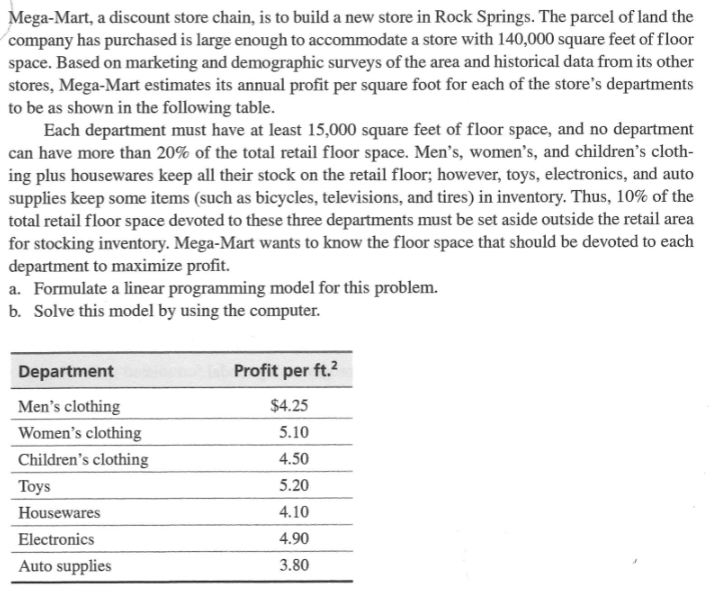 Mega-Mart, a discount store chain, is to build a new store in Rock Springs. The parcel of land the
company has purchased is large enough to accommodate a store with 140,000 square feet of floor
space. Based on marketing and demographic surveys of the area and historical data from its other
stores, Mega-Mart estimates its annual profit per square foot for each of the store's departments
to be as shown in the following table.
Each department must have at least 15,000 square feet of floor space, and no department
can have more than 20% of the total retail floor space. Men's, women's, and children's cloth-
ing plus housewares keep all their stock on the retail floor; however, toys, electronics, and auto
supplies keep some items (such as bicycles, televisions, and tires) in inventory. Thus, 10% of the
total retail floor space devoted to these three departments must be set aside outside the retail area
for stocking inventory. Mega-Mart wants to know the floor space that should be devoted to each
department to maximize profit.
a. Formulate a linear programming model for this problem.
b. Solve this model by using the computer.
Department
Men's clothing
Women's clothing
Children's clothing
Toys
Housewares
Electronics
Auto supplies
Profit per ft.²
$4.25
5.10
4.50
5.20
4.10
4.90
3.80