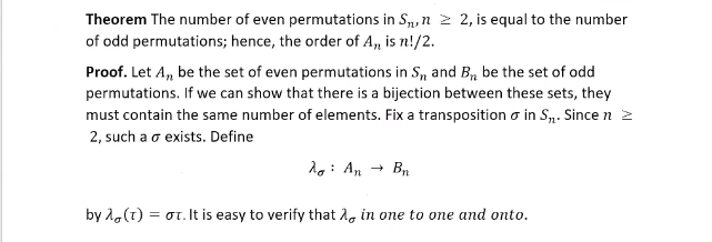 **Theorem:** The number of even permutations in \( S_n \), \( n \geq 2 \), is equal to the number of odd permutations; hence, the order of \( A_n \) is \( n!/2 \).

**Proof:** Let \( A_n \) be the set of even permutations in \( S_n \) and \( B_n \) be the set of odd permutations. If we can show that there is a bijection between these sets, they must contain the same number of elements. Fix a transposition \( \sigma \) in \( S_n \). Since \( n \geq 2 \), such a \( \sigma \) exists. Define 

\[
\lambda_{\sigma} : A_n \to B_n
\]

by \( \lambda_{\sigma}(\tau) = \sigma\tau \). It is easy to verify that \( \lambda_{\sigma} \) is one-to-one and onto.