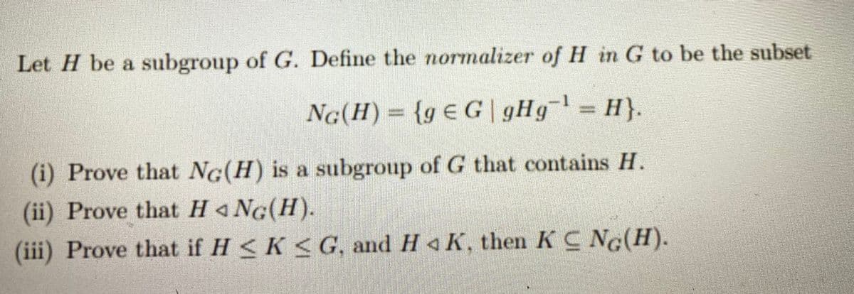 Let H be a subgroup of G. Define the normalizer of H in G to be the subset
27L
NG(H) = {g € G | gHg= H}.
(i) Prove that NG(H) is a subgroup of G that contains H.
(ii) Prove that H 4 NG(H).
(iii) Prove that if H <K < G, and H 4 K, then K C NG(H).
