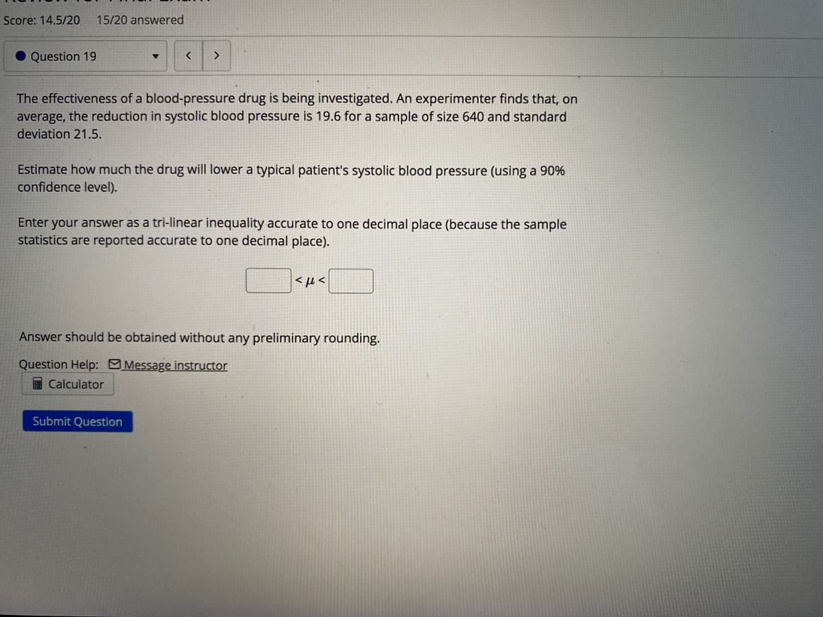 Score: 14.5/20
15/20 answered
O Question 19
The effectiveness of a blood-pressure drug is being investigated. An experimenter finds that, on
average, the reduction in systolic blood pressure is 19.6 for a sample of size 640 and standard
deviation 21.5.
Estimate how much the drug will lower a typical patient's systolic blood pressure (using a 90%
confidence level).
Enter your answer as a tri-linear inequality accurate to one decimal place (because the sample
statistics are reported accurate to one decimal place).
<H<
Answer should be obtained without any preliminary rounding.
Question Help: Message instructor
I Calculator
Submit Question
