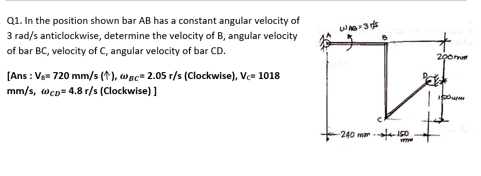 Q1. In the position shown bar AB has a constant angular velocity of
WAB=3 s
3 rad/s anticlockwise, determine the velocity of B, angular velocity
of bar BC, velocity of C, angular velocity of bar CD.
200mm
[Ans : Vg= 720 mm/s (1), wBC= 2.05 r/s (Clockwise), Vc= 1018
mm/s, wcD= 4.8 r/s (Clockwise) ]
-240 mm --ISO
