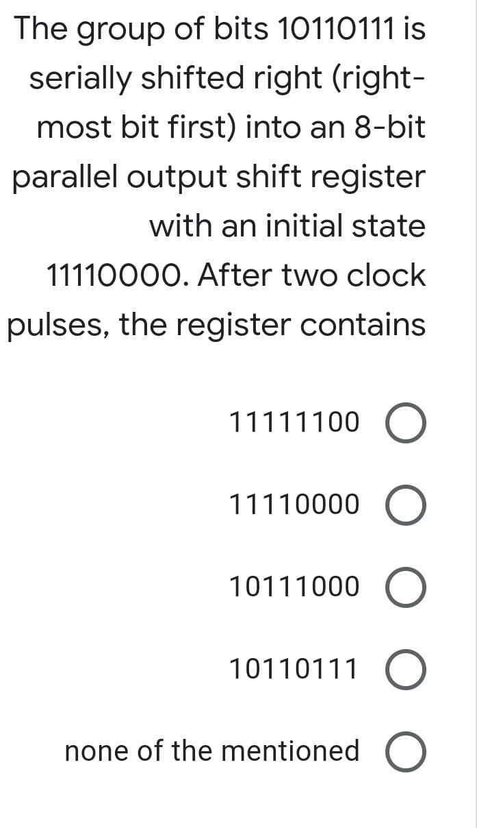 The group of bits 10110111 is
serially shifted right (right-
most bit first) into an 8-bit
parallel output shift register
with an initial state
11110000. After two clock
pulses, the register contains
11111100 O
11110000 O
10111000 O
10110111 O
none of the mentioned O