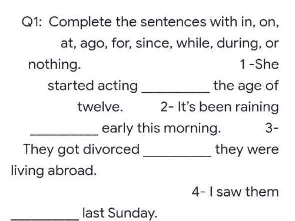 Q1: Complete the sentences with in, on,
at, ago, for, since, while, during, or
nothing.
1-She
started acting
the age of
twelve.
2- It's been raining
3-
They got divorced
they were
4- I saw them
living abroad.
early this morning.
last Sunday.