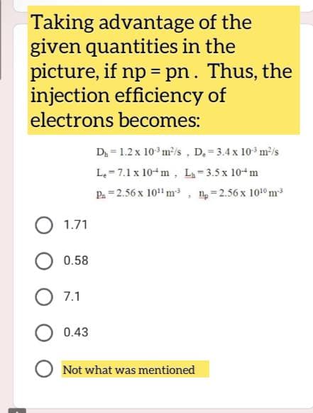 Taking advantage of the
given quantities in the
picture, if np = pn. Thus, the
injection efficiency of
electrons becomes:
D₁ 1.2 x 10³ m²/s, D₂-3.4 x 10³ m²/s
Le 7.1 x 10m, L₁-3.5 x 10 m
P₁ =2.56 x 10¹¹ m-³
1₂=2.56 x 10¹0 m³
3
O 1.71
0.58
7.1
0.43
O Not what was mentioned