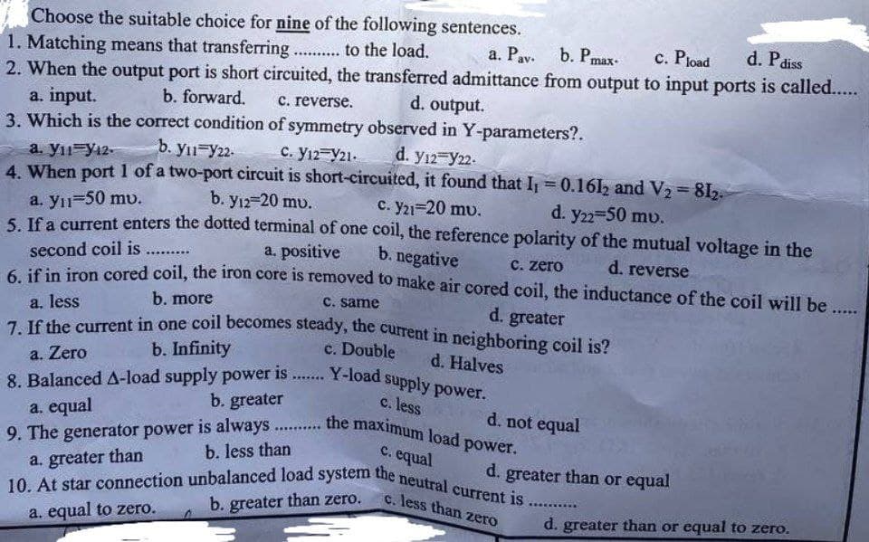 Choose the suitable choice for nine of the following sentences.
a. Pav. b. Pmax- c. Pload
d. P
1. Matching means that transferring ............ to the load.
diss
2. When the output port is short circuited, the transferred admittance from output to input ports is called......
d. output.
a. input.
c. reverse.
b. forward.
3. Which is the correct condition
of symmetry observed in Y-parameters?.
d. Y12 Y22.
b. yı1 Y22.
a. y11 Y12-
C. Y12 Y21.
4. When port 1 of a two-port circuit is short-circuited, it found that I₁ = 0.1612 and V₂ = 812.
d. y22=50 mv.
b. Y12-20 mu.
a. yıl=50 mv.
c. Y21=20 mv.
5. If a current enters the dotted terminal of one coil, the reference polarity of the mutual voltage in the
a. positive
b. negative
second coil is .........
c. zero
d. reverse
6. if in iron cored coil, the iron core is removed to make air cored coil, the inductance of the coil will be ......
b. more
c. same
a. less
d. greater
7. If the current in one coil becomes steady, the current in neighboring coil is?
b. Infinity
c. Double
d. Halves
a. Zero
8. Balanced A-load supply power is....... Y-load supply power.
b. greater
c. less
a. equal
d. not equal
9. The generator power is always the maximum load power.
c. equal
a. greater than
d. greater than or equal
10. At star connection unbalanced load system the neutral current is......
c. less than zero
b. greater than zero.
a. equal to zero.
d. greater than or equal to zero.