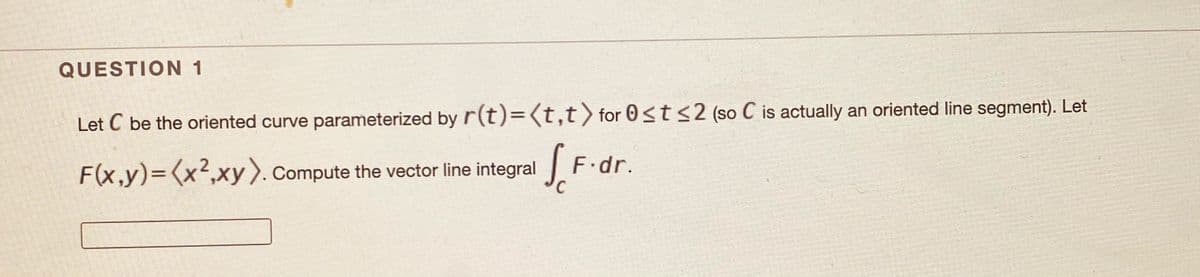 QUESTION 1
Let C be the oriented curve parameterized by r(t)=(t,t) for 0<t<2 (so C is actually an oriented line segment). Let
F(x,y)=(x²,xy).Compute the vector line integral
F.dr.
