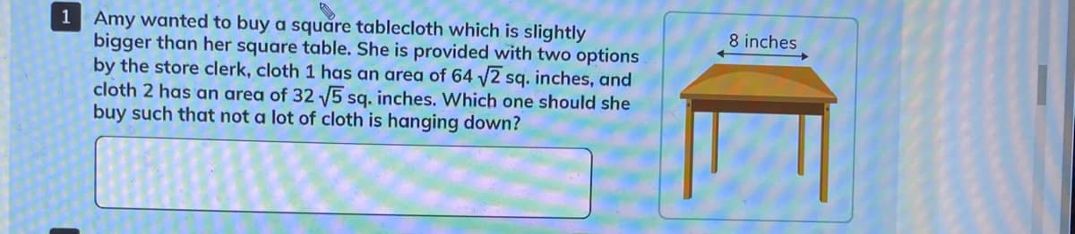 1 Amy wanted to buy a squăre tablecloth which is slightly
bigger than her square table. She is provided with two options
by the store clerk, cloth 1 has an area of 64 /2 sq. inches, and
cloth 2 has an area of 32 V5 sg. inches. Which one should she
buy such that not a lot of cloth is hanging down?
8 inches

