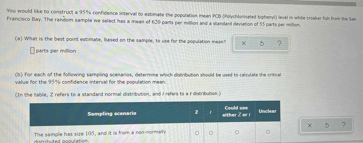 You would like to construct a 95% confidence interval to estimate the population mean PCB (Polychlorinated biphenyl) level in white croaker fish from the San
Francisco Bay. The random sample we select has a mean of 620 parts per million and a standard deviation of 55 parts per million.
(a) What is the best point estimate, based on the sample, to use for the population mean?
parts per million
(b) For each of the following sampling scenarios, determine which distribution should be used to calculate the critical
value for the 95% confidence interval for the population mean.
(In the table, Z refers to a standard normal distribution, and t refers to a t distribution.)
Could use
Unclear
Sampling scenario
either Z or t
The sample has size 105, and it is from a non-normally
distributed population.
