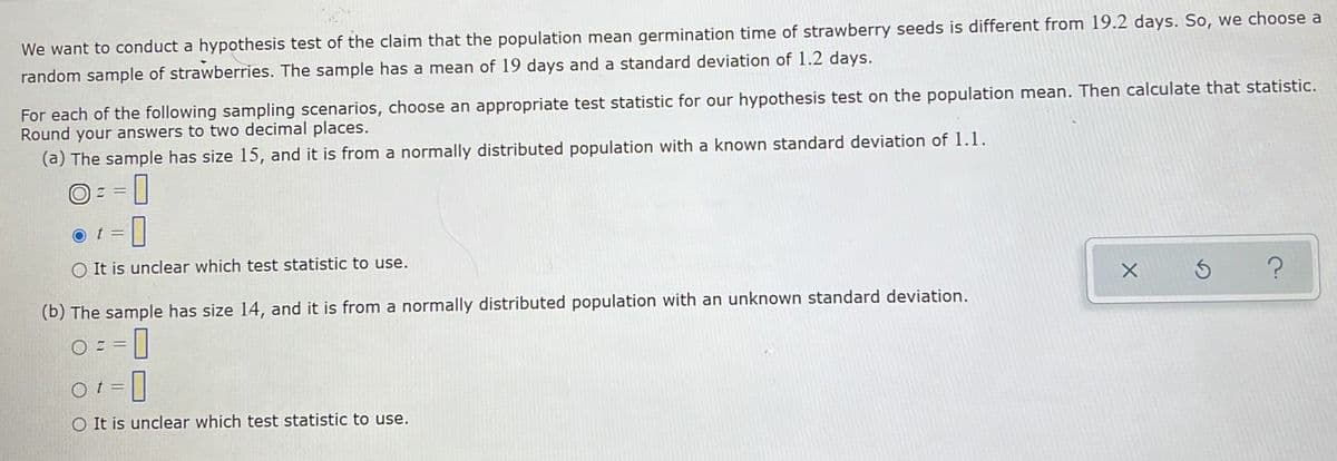 We want to conduct a hypothesis test of the claim that the population mean germination time of strawberry seeds is different from 19.2 days. So, we choose a
random sample of strawberries. The sample has a mean of 19 days and a standard deviation of 1.2 days.
For each of the following sampling scenarios, choose an appropriate test statistic for our hypothesis test on the population mean. Then calculate that statistic.
Round your answers to two decimal places.
(a) The sample has size 15, and it is from a normally distributed population with a known standard deviation of 1.1.
O) Z =
o t =
O It is unclear which test statistic to use.
(b) The sample has size 14, and it is from a normally distributed population with an unknown standard deviation.
O = =
t3D
O It is unclear which test statistic to use.
