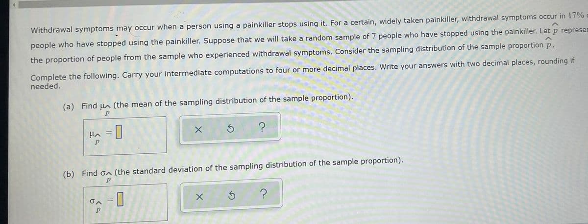 Withdrawal symptoms may occur when a person using a painkiller stops using it. For a certain, widely taken painkiller, withdrawal symptoms occur in 17%
people who have stopped using the painkiller. Suppose that we will take a random sample of 7 people who have stopped using the painkiller. Let p represen
the proportion of people from the sample who experienced withdrawal symptoms. Consider the sampling distribution of the sample proportion p.
Complete the following. Carry your intermediate computations to four or more decimal places. Write your answers with two decimal places, rounding if
needed.
(a) Find A (the mean of the sampling distribution of the sample proportion).
(b) Find on (the standard deviation of the sampling distribution of the sample proportion).
O
