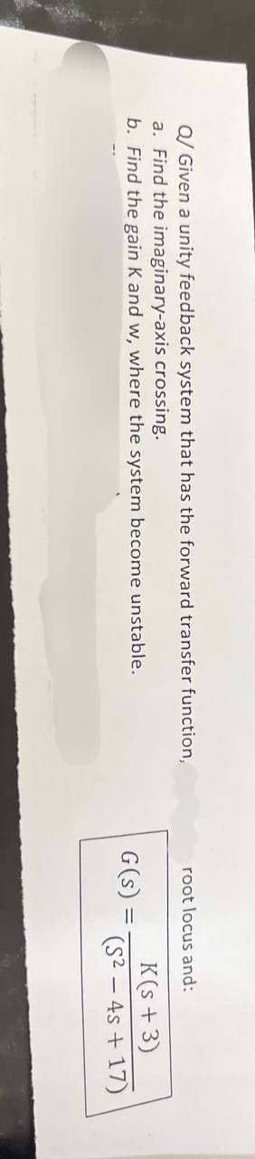 Q/ Given a unity feedback system that has the forward transfer function,
a. Find the imaginary-axis crossing.
b. Find the gain K and w, where the system become unstable.
root locus and:
K(s+3)
G(s)
(S2-4s +17)