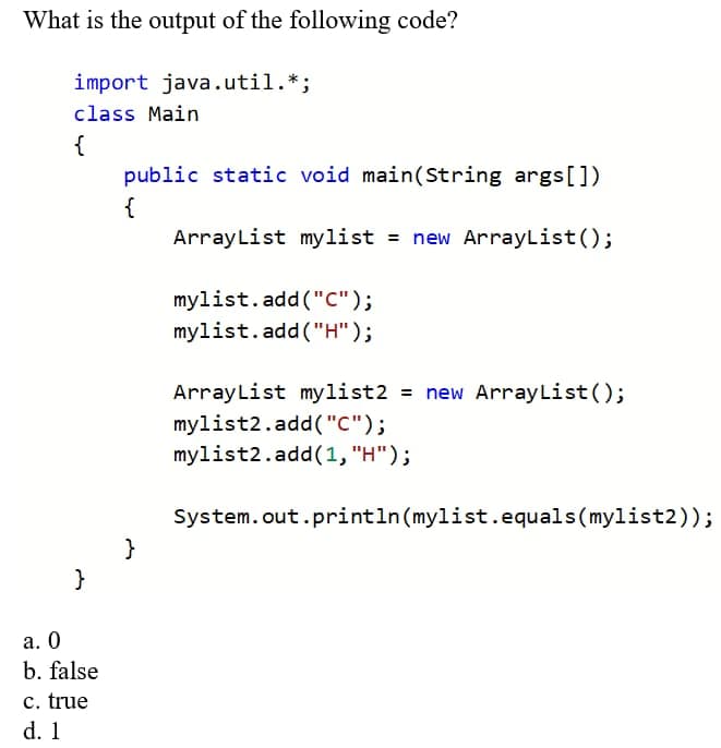 What is the output of the following code?
import java.util.*;
class Main
{
public static void main(String args[])
{
ArrayList mylist = new ArrayList();
mylist.add ("C");
mylist.add("H");
ArrayList mylist2 = new ArrayList ();
%3D
mylist2.add("C");
mylist2.add(1, "H");
System.out.println(mylist.equals(mylist2));
}
}
а. О
b. false
c. true
d. 1
