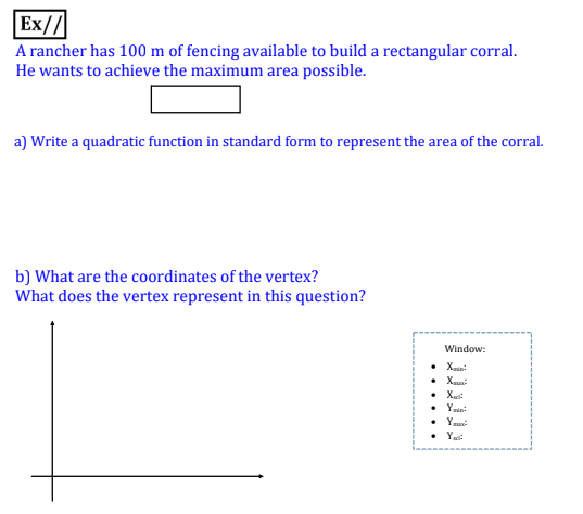 Ex//
A rancher has 100 m of fencing available to build a rectangular corral.
He wants to achieve the maximum area possible.
a) Write a quadratic function in standard form to represent the area of the corral.
b) What are the coordinates of the vertex?
What does the vertex represent in this question?
Window:
• X
• Xu:
• Yin:
• Yus
