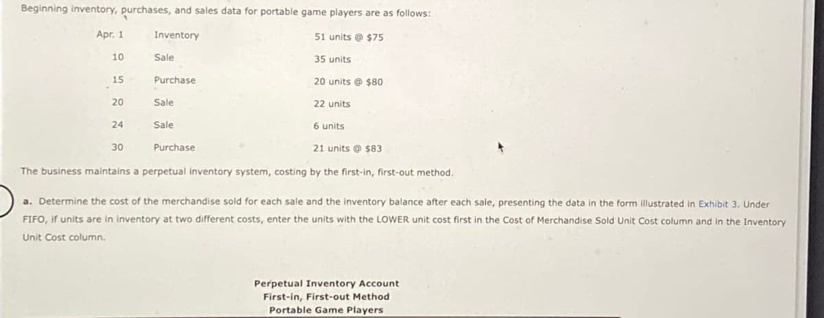 Beginning inventory, purchases, and sales data for portable game players are as follows:
Inventory
51 units @ $75
35 units
20 units @ $80
Apr. 1
10
15
20
24
30
Sale
Purchase
Sale
Sale
Purchase
22 units
6 units
21 units@ $83
The business maintains a perpetual inventory system, costing by the first-in, first-out method.
a. Determine the cost of the merchandise sold for each sale and the inventory balance after each sale, presenting the data in the form illustrated in Exhibit 3. Under
FIFO, if units are in inventory at two different costs, enter the units with the LOWER unit cost first in the Cost of Merchandise Sold Unit Cost column and in the Inventory
Unit Cost column.
Perpetual Inventory Account
First-in, First-out Method
Portable Game Players