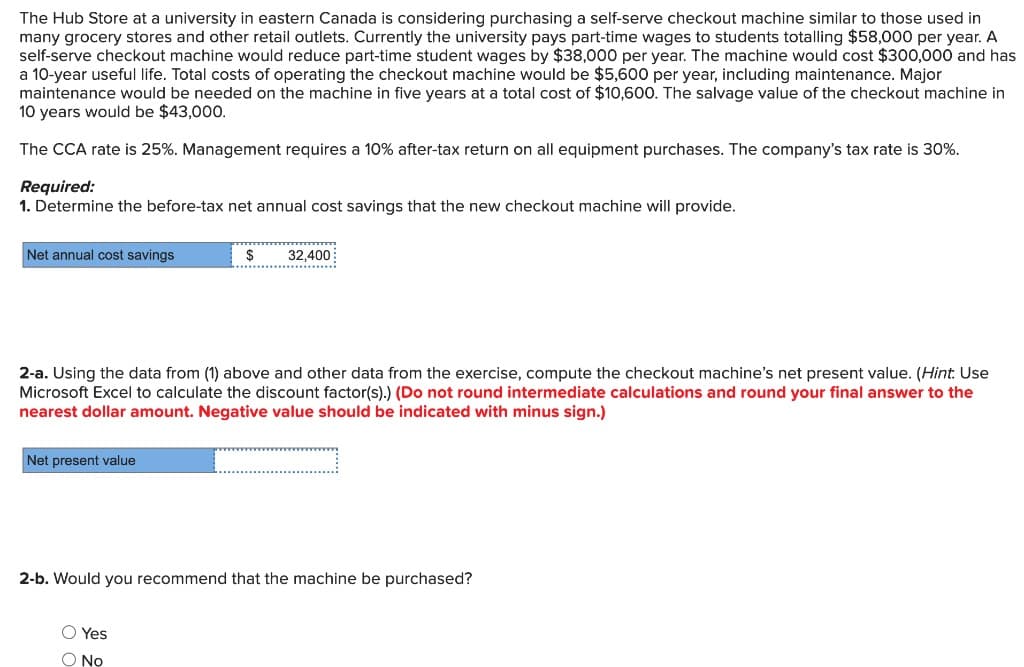The Hub Store at a university in eastern Canada is considering purchasing a self-serve checkout machine similar to those used in
many grocery stores and other retail outlets. Currently the university pays part-time wages to students totalling $58,000 per year. A
self-serve checkout machine would reduce part-time student wages by $38,000 per year. The machine would cost $300,000 and has
a 10-year useful life. Total costs of operating the checkout machine would be $5,600 per year, including maintenance. Major
maintenance would be needed on the machine in five years at a total cost of $10,600. The salvage value of the checkout machine in
10 years would be $43,000.
The CCA rate is 25%. Management requires a 10% after-tax return on all equipment purchases. The company's tax rate is 30%.
Required:
1. Determine the before-tax net annual cost savings that the new checkout machine will provide.
Net annual cost savings
Net present value
$
********
2-a. Using the data from (1) above and other data from the exercise, compute the checkout machine's net present value. (Hint: Use
Microsoft Excel to calculate the discount factor(s).) (Do not round intermediate calculations and round your final answer to the
nearest dollar amount. Negative value should be indicated with minus sign.)
…………………………….
32,400
**************
O Yes
O No
2-b. Would you recommend that the machine be purchased?