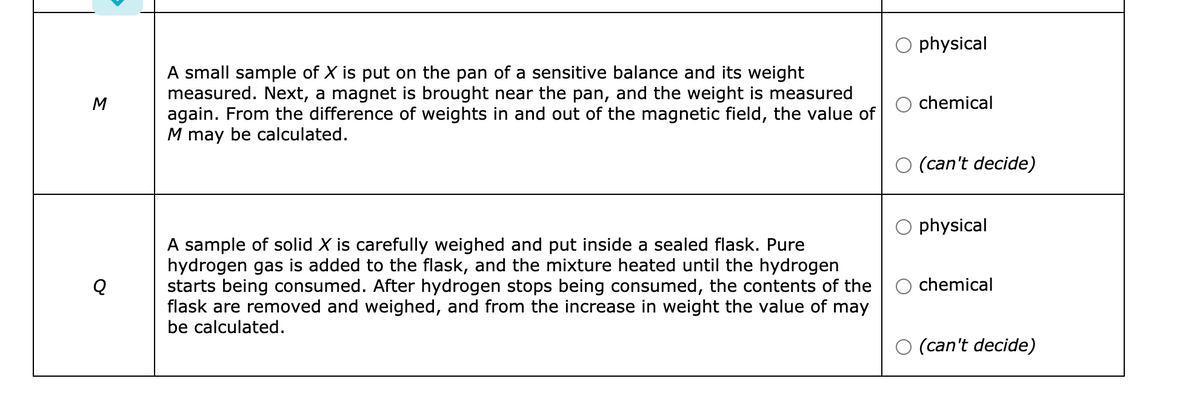 physical
A small sample of X is put on the pan of a sensitive balance and its weight
measured. Next, a magnet is brought near the pan, and the weight is measured
again. From the difference of weights in and out of the magnetic field, the value of
M may be calculated.
M
chemical
O (can't decide)
O physical
A sample of solid X is carefully weighed and put inside a sealed flask. Pure
hydrogen gas is added to the flask, and the mixture heated until the hydrogen
starts being consumed. After hydrogen stops being consumed, the contents of the
flask are removed and weighed, and from the increase in weight the value of may
be calculated.
Q
O chemical
O (can't decide)
