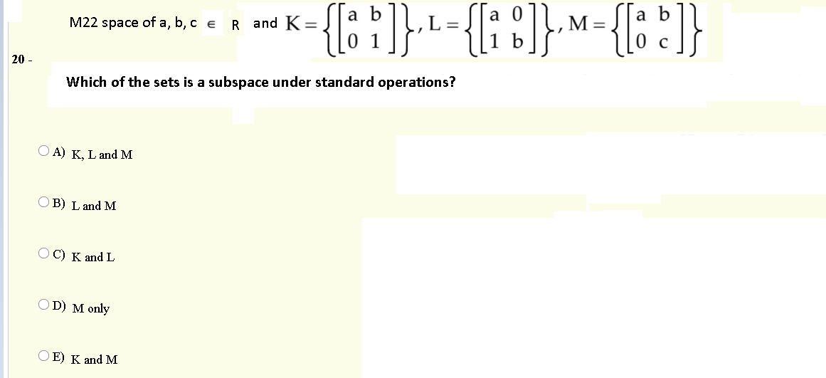 {::}-
a b
a b
M22 space of a, b, c e
R and K=
20 -
Which of the sets is a subspace under standard operations?
O A) K, L and M
O B) L and M
O C) K and L
O D) M only
O E) K and M
