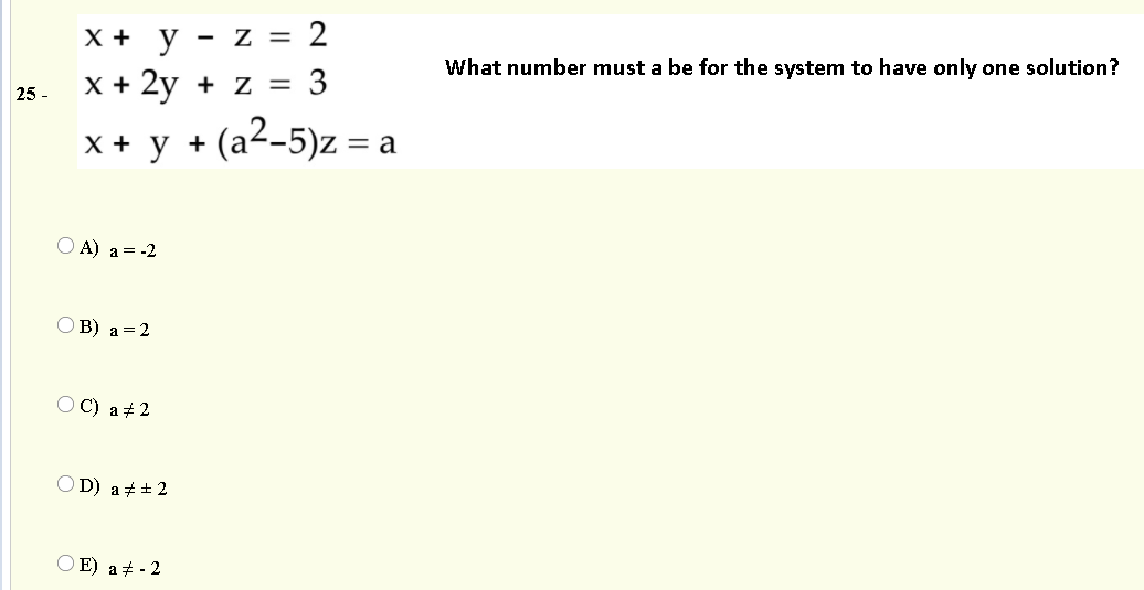 X + y
z = 2
What number must a be for the system to have only one solution?
X + 2y + z = 3
25 -
x+ y + (a2-5)z = a
(a²-5)z = .
O A) a = -2
O B) a =2
OC) a+ 2
O D) at + 2
O E) a+ - 2
