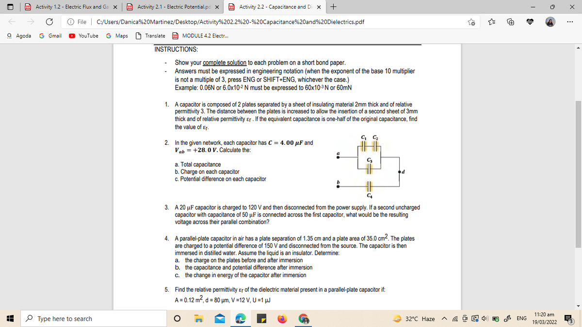 POF Activity 1.2 - Electric Flux and Ga x
Activity 2.1 - Electric Potential.pd x
O Activity 2.2 - Capacitance and Di x
+
->
O File | C:/Users/Danica%20Martinez/Desktop/Activity%202.2%20-%20Capacitance%20and%20Dielectrics.pdf
...
a Agoda G Gmail
YouTube G Maps O Translate
p MODULE 4.2 Electr.
INSTRUCTIONS:
Show your complete solution to each problem on a short bond paper.
Answers must be expressed in engineering notation (when the exponent of the base 10 multiplier
is not a multiple of 3, press ENG or SHIFT+ENG, whichever the case.)
Example: 0.06N or 6.0x10-2 N must be expressed to 60x10-3 N or 60mN
1. A capacitor is composed of 2 plates separated by a sheet of insulating material 2mm thick and of relative
permittivity 3. The distance between the plates is increased to allow the insertion of a second sheet of 3mm
thick and of relative permittivity ɛr . If the equivalent capacitance is one-half of the original capacitance, find
the value of ɛr.
2. In the given network, each capacitor has C = 4.00 µF and
Vah = +28. 0 V. Calculate the:
a. Total capacitance
b. Charge on each capacitor
c. Potential difference on each capacitor
3. A 20 µF capacitor is charged to 120 V and then disconnected from the power supply. If a second uncharged
capacitor with capacitance of 50 µF is connected across the first capacitor, what would be the resulting
voltage across their parallel combination?
4. A parallel-plate capacitor in air has a plate separation of 1.35 cm and a plate area of 35.0 cm2. The plates
are charged to a potential difference of 150 V and disconnected from the source. The capacitor is then
immersed in distilled water. Assume the liquid is an insulator. Determine:
a. the charge on the plates before and after immersion
b. the capacitance and potential difference after immersion
c. the change in energy of the capacitor after immersion
5. Find the relative permittivity ɛr of the dielectric material present in a parallel-plate capacitor if:
A = 0.12 m2, d = 80 µm, V =12 V, U =1 µJ
11:20 am
P Type here to search
32°C Haze
A ENG
19/03/2022
