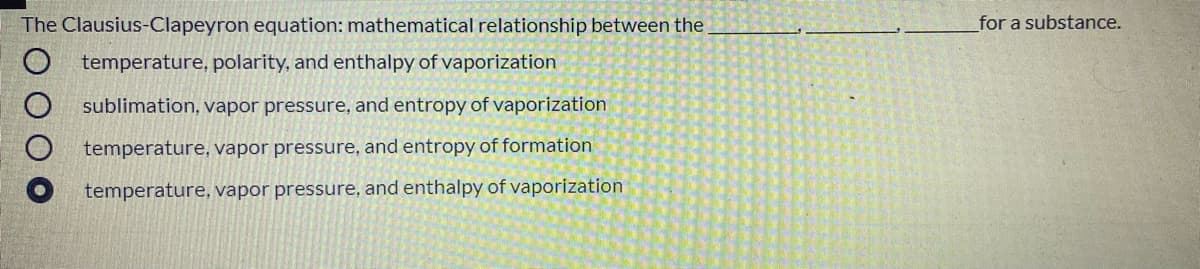 The Clausius-Clapeyron equation: mathematical relationship between the
for a substance.
temperature, polarity, and enthalpy of vaporization
sublimation, vapor pressure, and entropy of vaporization
temperature, vapor pressure, and entropy of formation
temperature, vapor pressure, and enthalpy of vaporization
