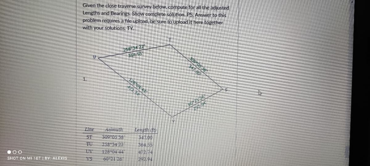 Given the close traverse survey below, compute for all the adjusted
Lengths and Bearings. Show complete solution. PS. Answer to this
problem requires a file upload, be sure to upload it here together
with your solutions. TY.
58°34
364.55
1.
Length ()
347.00
364.55
472.74
292.94
Line
Azimuth
509 05 38
258 34 22
128 04 44
60 21 26
ST
TU
•00
UV
SHOT ON MI 10T I BY: ALEXIS
VS
