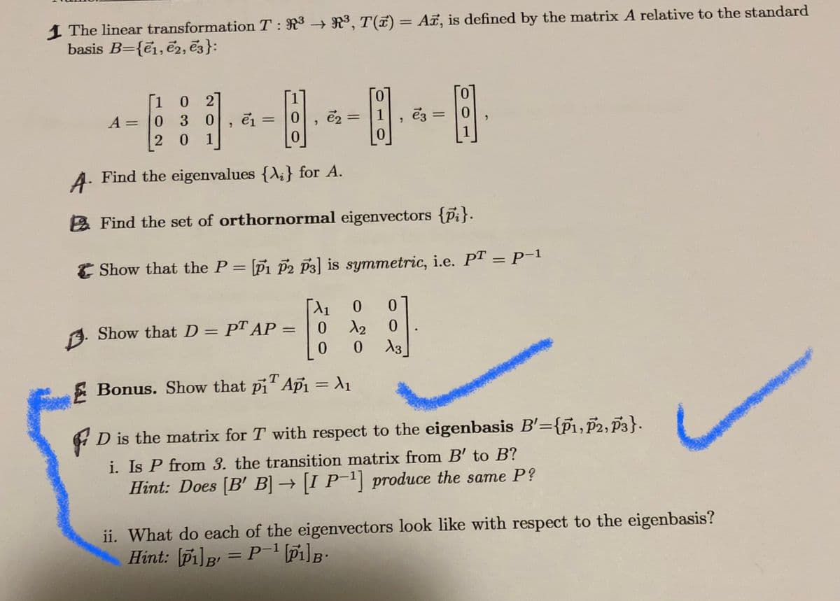 1 The linear transformation T : R3 → R³, T(7) = A, is defined by the matrix A relative to the standard
basis B={e1,ē2, ē3}:
%3D
10 2
0.
0.
A = |0
3 0
e2 = |1
%3D
0.
1
0.
A. Find the eigenvalues {A;} for A.
&Find the set of orthornormal eigenvectors {pi}.
E Show that the P = [Pi P2 p3] is symmetric, i.e. PT = P-1
%3|
9. Show that D = PT AP =
0.
E Bonus. Show that pi Api = A1
A D is the matrix for T with respect to the eigenbasis B'={pi,P2, P3}.
i. Is P from 3. the transition matrix from B' to B?
Hint: Does [B' B] → [I P¯1] produce the same P?
ii. What do each of the eigenvectors look like with respect to the eigenbasis?
Hint: [Pi]B = P-1 [Pi]B:
%3D
