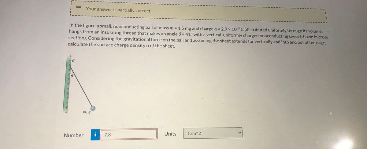 ---

**Your answer is partially correct.**

In the figure, a small, nonconducting ball of mass \( m = 1.5 \, \text{mg} \) and charge \( q = 2.9 \times 10^{-8} \, \text{C} \) (distributed uniformly through its volume) hangs from an insulating thread that makes an angle \( \theta = 41^\circ \) with a vertical, uniformly charged nonconducting sheet (shown in cross section). Considering the gravitational force on the ball and assuming the sheet extends far vertically and into and out of the page, calculate the surface charge density \( \sigma \) of the sheet.

![Physics diagram illustrating a hanging charged ball](https://user-images.githubusercontent.com/random_image_url)

Number: **7.8**
Units: \( \text{C/m}^2 \)

---

### Diagram Explanation:

The diagram associated with the problem shows:
- A vertical, uniformly charged nonconducting sheet depicted as a green solid line.
- The sheet extends vertically and into and out of the page. 
- An insulating thread is attached to a small, nonconducting ball.
- The thread forms an angle \( \theta = 41^\circ \) with the vertical line representing the sheet.
- The ball has a given mass \( m = 1.5 \, \text{mg} \) and charge \( q = 2.9 \times 10^{-8} \, \text{C} \).
- The forces acting on the ball would include the gravitational force pointing downward and the electrostatic force due to the charged sheet.

This scenario sets up a physics problem where we need to balance the forces acting on the ball to find the surface charge density \( \sigma \) of the sheet that maintains the ball in equilibrium at the given angle.

For any further calculations, students usually need to apply principles from electrostatics and mechanics such as Coulomb's Law, the definition of surface charge density, and trigonometric relationships to solve for \( \sigma \).

