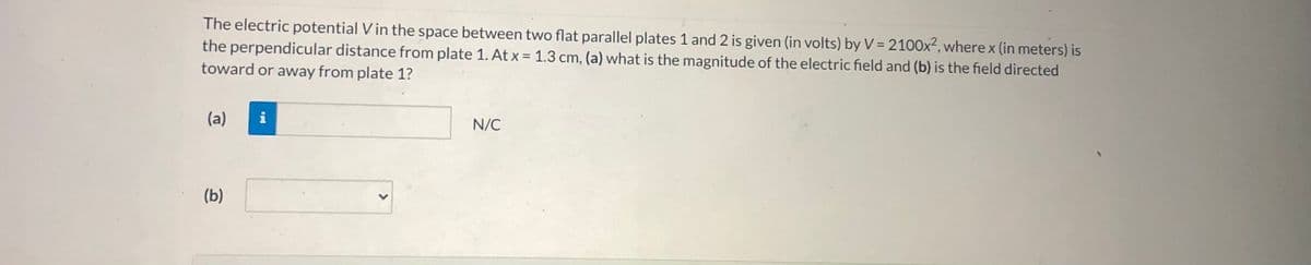 **Electric Potential and Electric Field Between Parallel Plates**

In this exercise, we will explore the electric potential V in the space between two flat parallel plates labeled Plate 1 and Plate 2. The electric potential V (in volts) is given by the equation:

\[ V = 2100x^2 \]

where \( x \) (in meters) is the perpendicular distance from Plate 1. We are asked to determine:

1. The magnitude of the electric field at a distance \( x = 1.3 \) cm.
2. The direction of the electric field, specifically if it is directed toward or away from Plate 1.

### Steps to Solve:

**(a) Magnitude of the Electric Field**

To find the electric field (E), we need to take the derivative of the electric potential (V) with respect to x. The relationship between the electric field and electric potential is given by:

\[ E = -\frac{dV}{dx} \]

Given the electric potential function:

\[ V = 2100x^2 \]

The derivative of \( V \) with respect to \( x \) is:

\[ \frac{dV}{dx} = 4200x \]

Substituting \( x = 1.3 \) cm (which is \( x = 0.013 \) meters):

\[ E = -4200 \times 0.013 = -54.6 \text{ N/C} \]

The magnitude of the electric field at \( x = 1.3 \) cm is:

\[ |E| = 54.6 \text{ N/C} \]

**(b) Direction of the Electric Field**

From the equation \( E = -4200x \), it is evident that if \( x \) is positive, \( E \) will be negative, indicating that the electric field is directed towards lower potential, which means it is directed toward Plate 1.

Therefore, at \( x = 1.3 \) cm, the field is directed toward Plate 1.

To summarize:
- The magnitude of the electric field at \( x = 1.3 \) cm is 54.6 N/C.
- The electric field is directed toward Plate 1.

This concludes the problem, providing us with both the magnitude and direction of the electric field between the parallel plates.