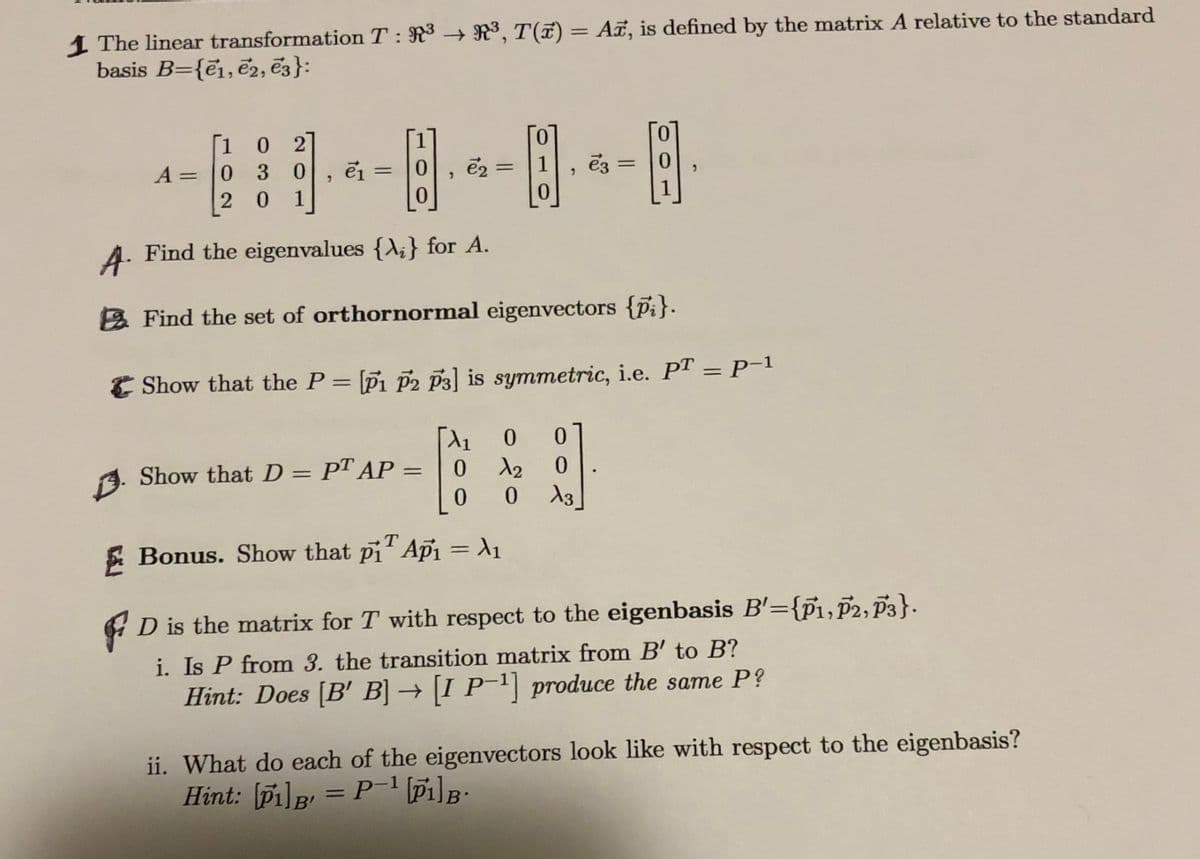 1 The linear transformation T: R3 – R³, T(7) = A, is defined by the matrix A relative to the standard
basis B={e1, e2, ē3}:
%3D
1
0.
0 2
A = 0 30
2 0
ei =
0.
1
0.
1
0.
A. Find the eigenvalues {A;} for A.
2 Find the set of orthornormal eigenvectors {pi}.
E Show that the P = Pi P2 p3] is symmetric, i.e. PT = P-1
%3D
%3D
0.
0.
9. Show that D = PT AP =
%3D
0.
T.
E Bonus. Show that pi' Api = A1
4 D is the matrix for T with respect to the eigenbasis B'={p1,p2, P3}.
i. Is P from 3. the transition matrix from B' to B?
Hint: Does [B' B] → |I P'| produce the same P?
ii. What do each of the eigenvectors look like with respect to the eigenbasis?
Hint: Pi]p = P Pi]B:
%3D
