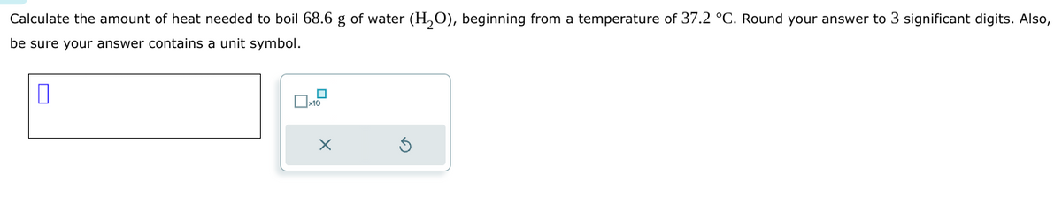 Calculate the amount of heat needed to boil 68.6 g of water (H₂O), beginning from a temperature of 37.2 °C. Round your answer to 3 significant digits. Also,
be sure your answer contains a unit symbol.
0
X