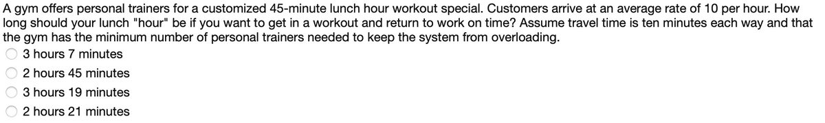 A gym offers personal trainers for a customized 45-minute lunch hour workout special. Customers arrive at an average rate of 10 per hour. How
long should your lunch "hour" be if you want to get in a workout and return to work on time? Assume travel time is ten minutes each way and that
the gym has the minimum number of personal trainers needed to keep the system from overloading.
3 hours 7 minutes
2 hours 45 minutes
3 hours 19 minutes
2 hours 21 minutes
