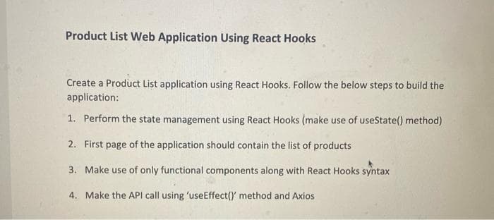 Product List Web Application Using React Hooks
Create a Product List application using React Hooks. Follow the below steps to build the
application:
1. Perform the state management using React Hooks (make use of useState() method)
2. First page of the application should contain the list of products
3. Make use of only functional components along with React Hooks syntax
4. Make the API call using 'useEffect()' method and Axios
