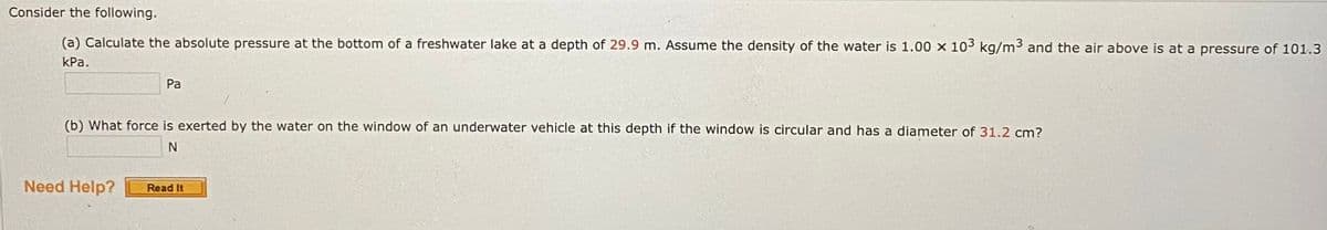 Consider the following.
(a) Calculate the absolute pressure at the bottom of a freshwater lake at a depth of 29.9 m. Assume the density of the water is 1.00 x 103 kg/m3 and the air above is at a pressure of 101.3
КРа.
Pa
(b) What force is exerted by the water on the window of an underwater vehicle at this depth if the window is circular and has a diameter of 31.2 cm?
Need Help?
Read It
