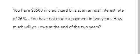 You have $5500 in credit card bills at an annual interest rate
of 26%. You have not made a payment in two years. How
much will you owe at the end of the two years?