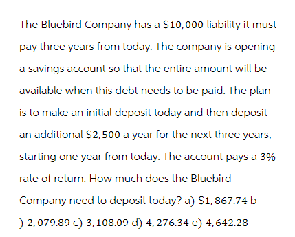 The Bluebird Company has a $10,000 liability it must
pay three years from today. The company is opening
a savings account so that the entire amount will be
available when this debt needs to be paid. The plan
is to make an initial deposit today and then deposit
an additional $2,500 a year for the next three years,
starting one year from today. The account pays a 3%
rate of return. How much does the Bluebird
Company need to deposit today? a) $1,867.74 b
) 2,079.89 c) 3, 108.09 d) 4,276.34 e) 4,642.28