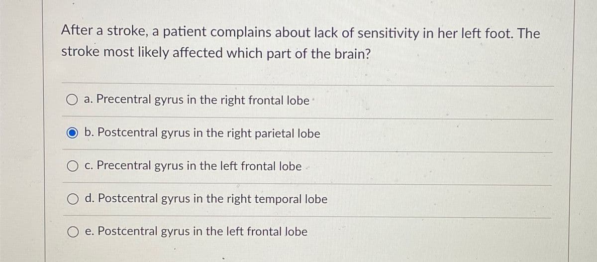 After a stroke, a patient complains about lack of sensitivity in her left foot. The
stroke most likely affected which part of the brain?
a. Precentral gyrus in the right frontal lobe
b. Postcentral gyrus in the right parietal lobe
c. Precentral gyrus in the left frontal lobe
O d. Postcentral gyrus in the right temporal lobe
O e. Postcentral gyrus in the left frontal lobe
