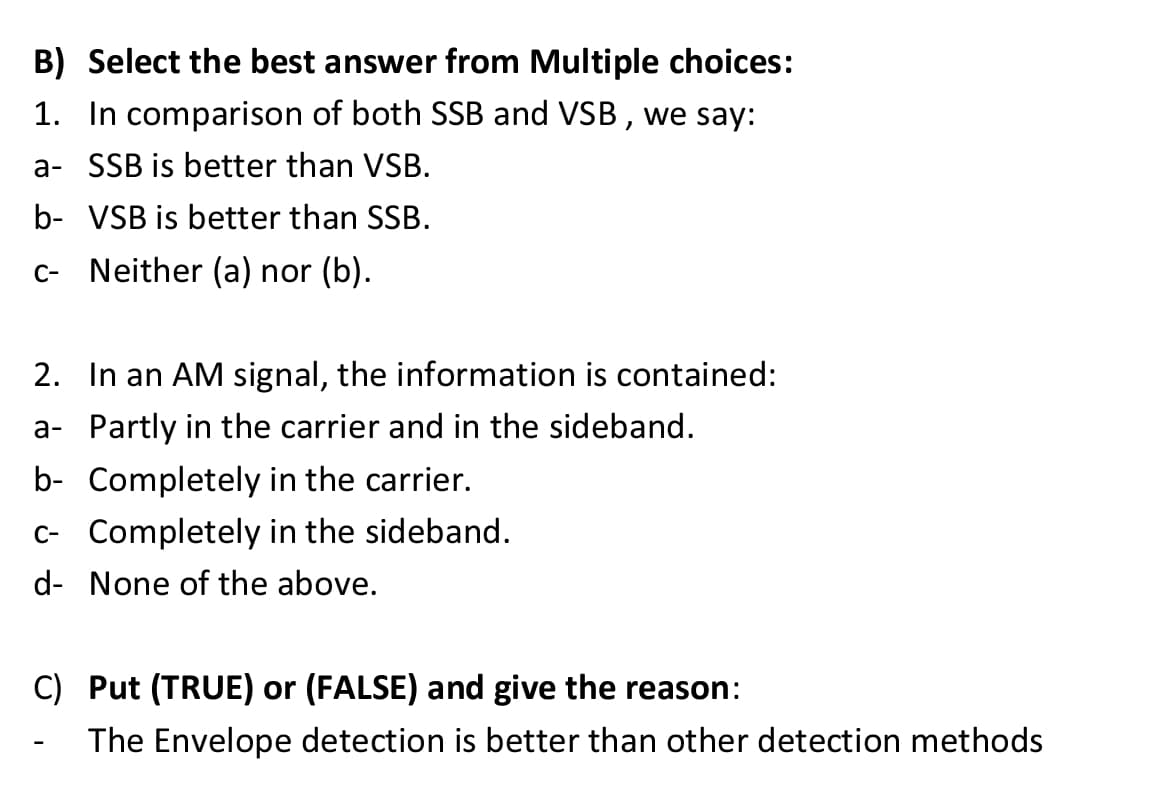 B) Select the best answer from Multiple choices:
1. In comparison of both SSB and VSB , we say:
a- SSB is better than VSB.
b- VSB is better than SSB.
C- Neither (a) nor (b).
2. In an AM signal, the information is contained:
a- Partly in the carrier and in the sideband.
b- Completely in the carrier.
c- Completely in the sideband.
d- None of the above.
C) Put (TRUE) or (FALSE) and give the reason:
The Envelope detection is better than other detection methods
