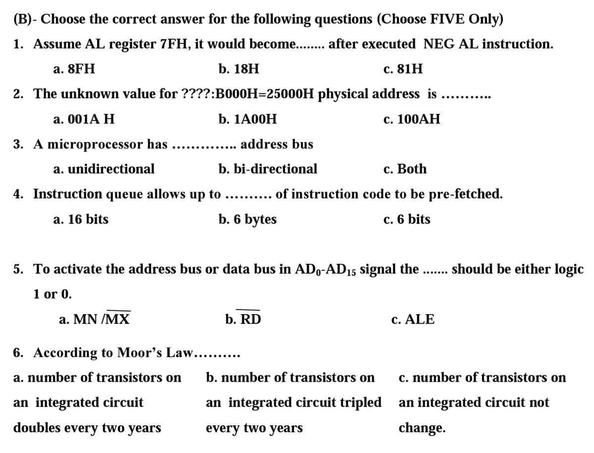 (B)- Choose the correct answer for the following questions (Choose FIVE Only)
1. Assume AL register 7FH, it would become... after executed NEG AL instruction.
а. 8FH
b. 18H
с. 81 Н
2. The unknown value for ????:B000H=25000H physical address is .
..... ....ee
а. 001A Н
b. 1A00H
c. 100AH
3. A microprocessor has
address bus
..... .......
a. unidirectional
b. bi-directional
с. Both
4. Instruction queue allows up to
..... of instruction code to be pre-fetched.
а. 16 bits
b. 6 bytes
с. 6 bits
5. To activate the address bus or data bus in ADo-AD15 signal the
should be either logic
.......
1 or 0.
а. MN /MX
b. RD
c. ALE
6. According to Moor's Law........
a. number of transistors on
b. number of transistors on
c. number of transistors on
an integrated circuit
an integrated circuit tripled
an integrated circuit not
doubles every two years
every two years
change.
