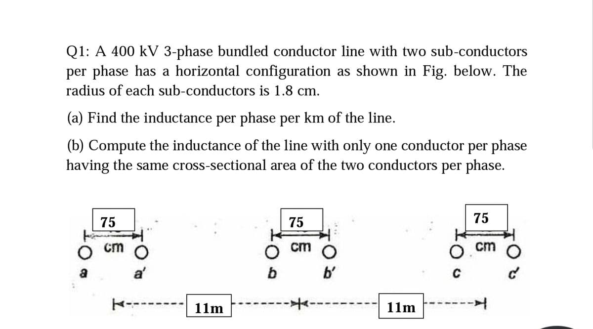 Q1: A 400 kV 3-phase bundled conductor line with two sub-conductors
per phase has a horizontal configuration as shown in Fig. below. The
radius of each sub-conductors is 1.8 cm.
(a) Find the inductance per phase per km of the line.
(b) Compute the inductance of the line with only one conductor per phase
having the same cross-sectional area of the two conductors per phase.
75
75
75
cm
cm
cm
a'
b'
K------
11m
11m
