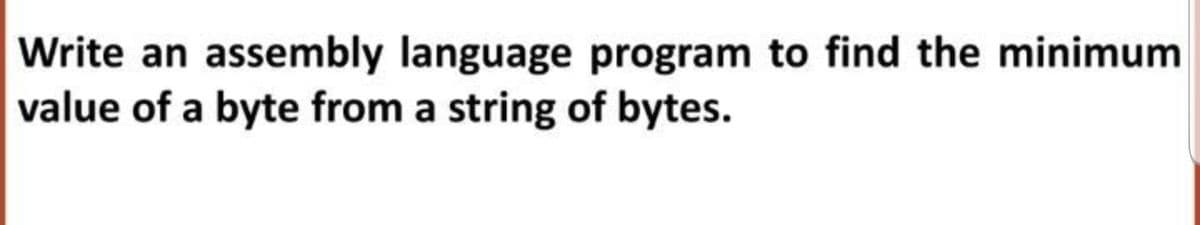 Write an assembly language program to find the minimum
value of a byte from a string of bytes.
