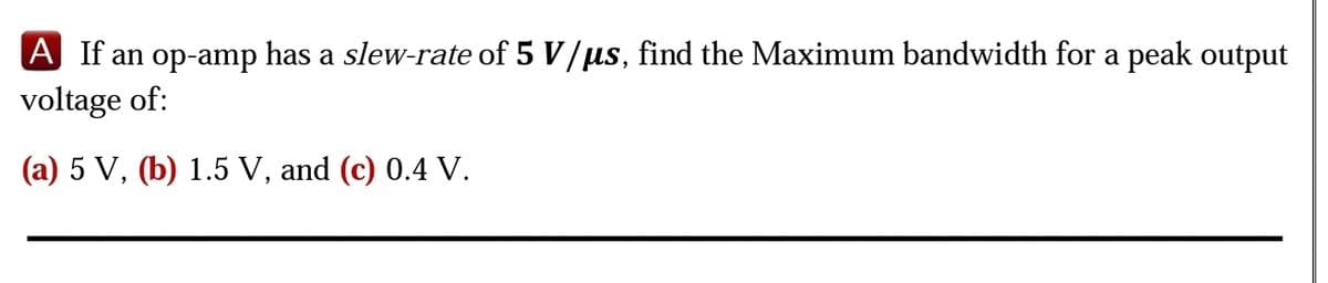 A If an op-amp has a slew-rate of 5 V/us, find the Maximum bandwidth for a peak output
voltage of:
(a) 5 V, (b) 1.5 V, and (c) 0.4 V.
