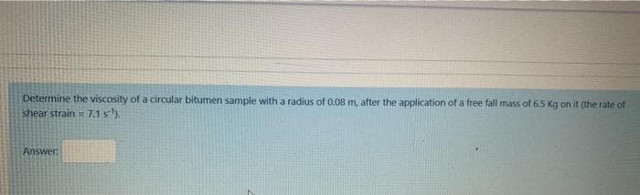 Determine the viscosity of a circular bitumen sample with a radius of 0.08 m, after the application of a free fall mass of 6.5 Kg on it (the rate of
shear strain 7.1 s).
Answer:
