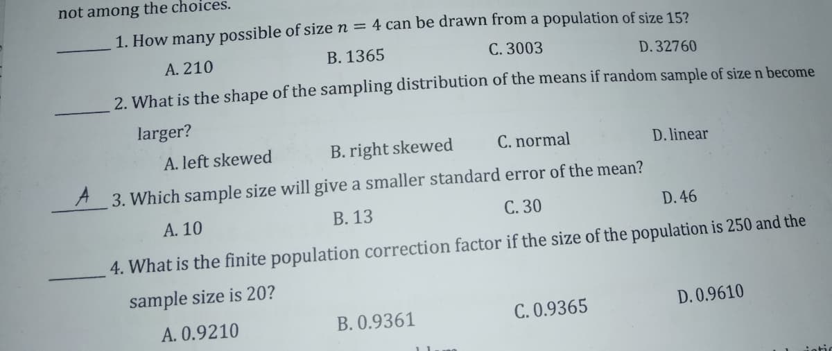 not among the choices.
1. How many possible of size n = 4 can be drawn from a population of size 15?
A. 210
B. 1365
C. 3003
D.32760
2 What is the shape of the sampling distribution of the means if random sample of size n become
larger?
A. left skewed
B. right skewed
C. normal
D. linear
A3. Which sample size will give a smaller standard error of the mean?
A. 10
B. 13
C. 30
D. 46
4. What is the finite population correction factor if the size of the population is 250 and the
sample size is 20?
A. 0.9210
B. 0.9361
C. 0.9365
D. 0.9610
iotic
