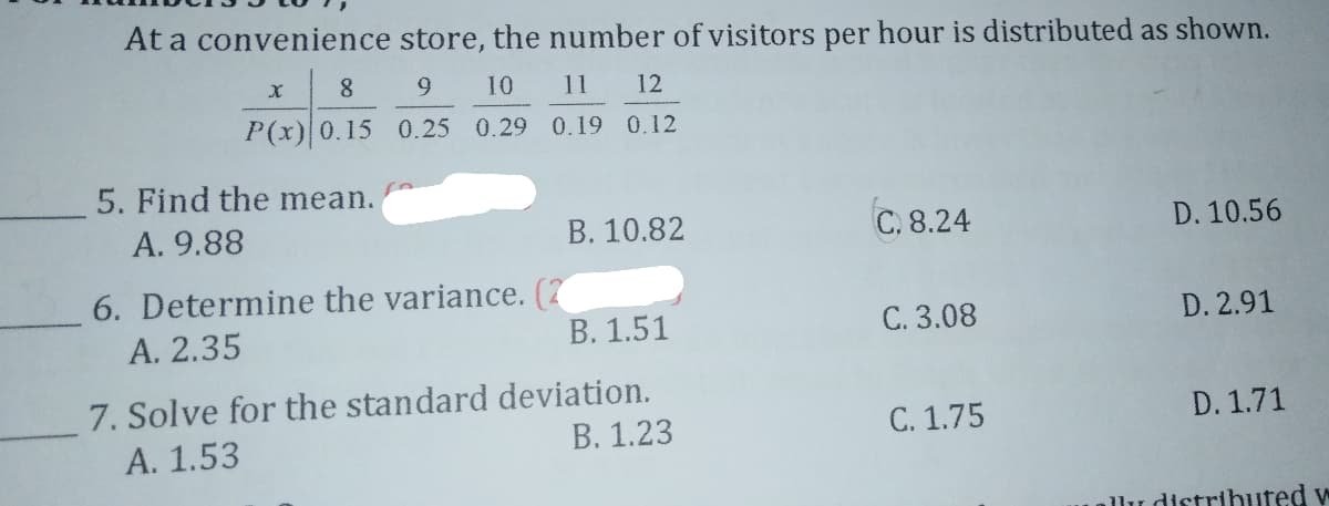 At a convenience store, the number of visitors per hour is distributed as shown.
8
9
10
11 12
P(x) 0.15 0.25 0.29 0.19 0.12
5. Find the mean.
A. 9.88
B. 10.82
C. 8.24
D. 10.56
6. Determine the variance. (7
А. 2.35
В. 1.51
C. 3.08
D. 2.91
7. Solve for the standard deviation.
А. 1.53
В. 1.23
C. 1.75
D. 1.71
allu distributed w
